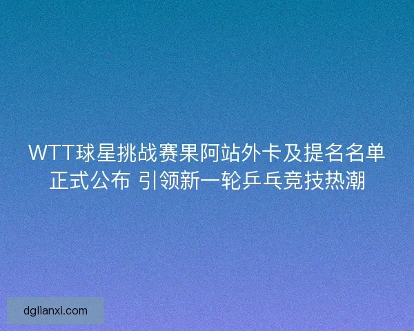 WTT球星挑战赛果阿站外卡及提名名单正式公布 引领新一轮乒乓竞技热潮