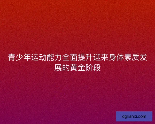 青少年运动能力全面提升迎来身体素质发展的黄金阶段