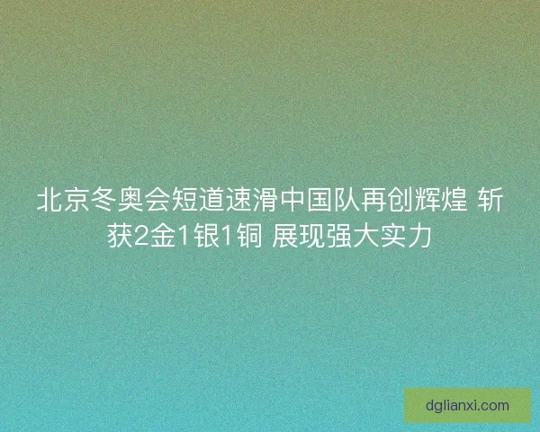 北京冬奥会短道速滑中国队再创辉煌 斩获2金1银1铜 展现强大实力